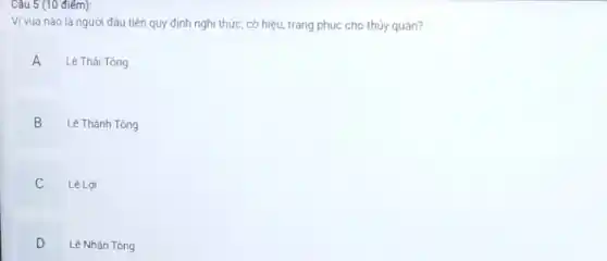 Câu 5 (10 điếm):
Vị vua nào là người đầu tiên quy định nghi thức, cờ hiệu, trang phục cho thủy quân?
A Lê Thái Tông A
Lê Thánh Tông
B v
Lê Lợi
C .
D
Lê Nhân Tông .