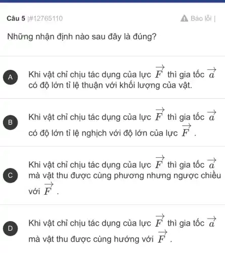 Câu 5 #12765110
Những nhận định nào sau đây là đúng?
A Khi vật chỉ chịu tác dụng của lực
overrightarrow (F) thì gia tốc overrightarrow (a)
có độ lớn tỉ lệ thuận với khối lượng của vật.
B
Khi vật chỉ chịu tác dụng của lực
overrightarrow (F) thì gia tốc overrightarrow (a)
có độ lớn tỉ lệ nghịch với độ lớn của lực
overrightarrow (F)
Khi vật chỉ chịu tác dụng của lực overrightarrow (F) thì gia tốc overrightarrow (a)
C ) mà vật thu được cùng phương nhưng ngược chiều
với overrightarrow (F)
)
Khi vật chỉ chịu tác dụng của lực overrightarrow (F) thì gia tốc overrightarrow (a)
mà vật thu được cùng hướng với overrightarrow (F)
Báo lỗi |