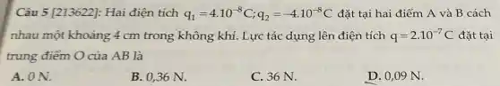 Câu 5 [213622]:Hai điện tích q_(1)=4.10^-8C;q_(2)=-4.10^-8C đặt tại hai điểm A và B cách
nhau một khoảng 4 cm trong không khí. Lực tác dụng lên điện tích q=2cdot 10^-7C đǎt tai
trung điểm O của AB là
A. ON.
B. 0,36 N.
C. 36 N.
D. 0,09 N.