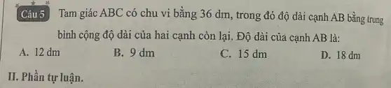 Câu 5 3 Tam giác ABC có chu vi bằng 36 dm, trong đó độ dài cạnh AB bằng trung
bình cộng độ dài của hai cạnh còn lại. Độ dài của cạnh AB là:
A. 12 dm
B. 9 dm
C. 15 dm
D. 18 dm
II. Phần tự luận.