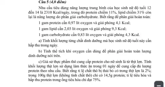 Câu 5 (4,0 điêm)
Nhu cầu tiêu dùng nǎng lượng trung bình của học sinh nữ độ tuổi 12
đến 14 là 2310Kcal/nggrave (a)y, trong đó protein chiếm 11%  . lipid chiếm 31%  còn
lại là nǎng lượng do phân giải carbohydrate.Biết rǎng đê phân giải hoàn toàn:
1 gam protein cân 0,97 lít oxygen và giải phóng 4.,1 Kcal;
1 gam lipid cần 2,03 lít oxygen và giải phóng 9,3 Kcal;
I gam carbohydrate cần 0,83 lít oxygen và giải phóng 4 ,3 Kcal.
a) Tính khối lượng từng chất dinh dưỡng mà học sinh nữ độ tuổi này cân
hấp thu trong ngày.
b) Tính thể tích khí oxygen cân dùng để phân giải hoàn toàn lượng
dinh dưỡng nói trên
c) Giả sử thực phẩm thô cung cấp protein cho nữ sinh là từ thịt lợn.. Tính
khối lượng thịt lợn sử dụng làm thức ǎn trong 01 ngày để cung cấp đủ lượng
protein theo nhu câu.Biết rằng tỉ lệ chất thô bị thải bỏ có trong thịt lợn là 2% 
trong 100g thịt lợn (không tính chất thô) chỉ có 14 ,5g protein; tỉ lệ tiêu hóa và
hấp thu protein trong ông tiêu hóa chỉ đạt 75% .