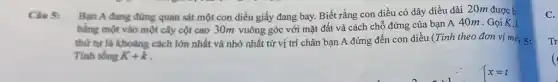 Câu 5: Bạn A đang đứng quan sát một con diều giấy đang bay.Biết rằng con diều có dây diều dài 20m được b
bằng một vào một cây cột cao 30m vuông góc với mặt đất và cách chỗ đứng của bạn A 40m . Gọi K,
thứ tự là khoàng cách lớn nhất và nhỏ nhất từ vị trí chân bạn A đứng đến con diều (Tính theo đơn vị mé 5:
Tinh tồng K+k
C.
Tr
(