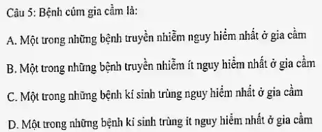 Câu 5: Bệnh cúm gia cầm là:
A. Một trong những bệnh truyền nhiễm nguy hiểm nhất ở gia cảm
B. Một trong những bệnh truyền nhiễm ít nguy hiểm nhất ở gia cầm
C. Một trong những bệnh kí sinh trùng nguy hiểm nhất ở gia cầm
D. Một trong những bệnh ki sinh trùng it nguy hiểm nhất ở gia cầm