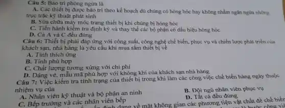 Câu 5: Bảo trì phòng ngừa là
A. Các thiết bị được bảo trì theo kế hoạch dù chúng có hỏng hóc hay không nhằm ngǎn ngừa những
trục trặc kỹ thuật phát sinh
B. Sửa chữa máy móc trang thiết bị khi chúng bị hỏng hóc
C. Tiến hành kiềm tra định kỳ và thay thế các bộ phận có dấu hiệu hòng hóc
D. Cả A và C đều đúng
Câu 6: Thiết bị phải đáp ứng với công suất, công nghệ chế biến, phục vụ và chiến lược phát triển của
khách san, nhà hàng là yêu cầu khi mua sắm thiết bị về
A. Tính thích ứng
B. Tính phù hợp
C. Chất lượng tương xứng với chi phí
D. Dáng vẻ, mẫu mã phù hợp với không khí của khách san nhà hàng
Câu 7: Việc kiểm tra tình trạng của thiết bị trong khi làm các công việc chế biến hàng ngày thuộc
nhiệm vụ của
A. Nhân viên kỹ thuật và bộ phận an ninh
B. Đội ngũ nhân viên phục vụ
D. Tất cả đều đúng
C. Bếp trưởng và các nhân viên bếp và các nhân định dạng về mặt không gian các phương tiện vật chất để chế biết
tiện vật chước công việ