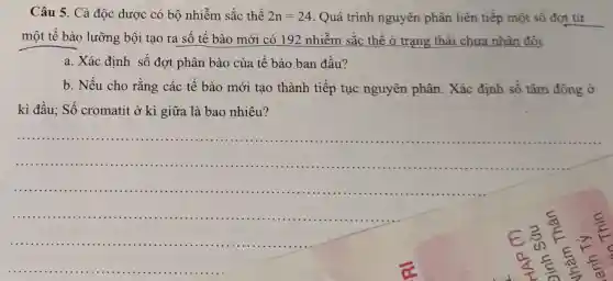 Câu 5. Cà độc dược có bộ nhiễm sắc thể 2n=24 Quá trình nguyên phân liên tiếp một số đợt từ
một tế bào lưỡng bội tạo ra số tế bào mới có 192 nhiễm sắc thể ở trạng thái chưa nhân đôi.
a. Xác định số đợt phân bào của tế bào ban đầu?
b. Nếu cho rằng các tế bào mới tạo thành tiếp tục nguyên phân. Xác định số tâm động ở
kì đầu; Số cromatit ở kì giữa là bao nhiêu?
__