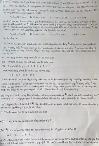 Câu 5: Ở cà chua, gen A quy định quả đỏ, a quy định quả vàng;B quy định quả tròn, b quy định quả bầu
dụC. Khi cho lai hai giống cà chua quả đỏ, bầu dục với quả vàng, tròn với nhau F_(1) thu được đều cho quả
đỏ, tròn. Cho F_(1)
lai phân tích thu được 101 cây quả đỏ, tròn : 99 cây đỏ, bầu dục : 98 cây vàng tròn : 103
cây vàng, bầu dụC.Kiều gen của P phải là
A. AABBtimes aabb
B. Aabbtimes aaBb
AaBBtimes AABb
D. AAbbtimes aaBB
Câu 6: Ở một loài thực vật, alen A quy định cây thân cao trội hoàn toàn so với alen a quy định cây thân
thấp; alen B quy định quả đỏ trội hoàn toàn so với alen b quy định quả vàng. Hai cặp alen tồn tại trên hai
cặp NST tương đồng khác nhau. Phép lai nào cho tỉ lệ phân li kiểu hình 3 cây thân cao, quả vàng : 3 cây
thân cao, quả đỏ : 1 cây thân thấp,quả đỏ : 1 cây thân thấp, quả vàng?
A. AaBbtimes aaBb
B Aabbtimes aaBb
C. AaBbtimes Aabb
D. AaBbtimes aabb
Bài tập nâng cao
Câu 7: Cho giao phấn cây cao, hoa đỏ với cây thấp,hoa trắng thu được F_(1)
đồng loạt cây cao,hoa hồng.
Cho
F_(1)
tự thụ phấn F_(2)
thu được gồm: 3 cây cao, hoa đỏ : 6 cây cao, hoa hồng : 3 cây cao, hoa trắng : 1
cây thấp, hoa đỏ : 2 cây thấp, hoa hồng : 1 cây thấp, hoa trắng.Từ kết quả trên có bao nhiêu nhận định
sau đây đúng?
(1) Tính trạng chiều cao cây di truyền trội lặn hoàn toàn.
(2) Tính trạng màu sắc hoa di truyền trội lặn hoàn toàn.
(3) Tỉ lệ phân li kiểu gen là 1:2:1:2:4:2:1:2:1
(4) Hai tính trạng di truyền phân li độc lập với nhau
A.1 B.2 C.3 D.4
Câu 8: ở đậu Hà Lan, cho lai giữa cây thân cao, hoa đỏ thuần chủng với cây thân thấp, hoa trắng thuần
chủng (P) thu được
F_(1)
đồng loạt các cây thân cao, hoa đỏ.. Tiếp tục cho các cây
F_(1)
tự thụ phấn,
F_(2)
thu
được 902 cây thân cao, hoa đỏ : 300 cây thân cao, hoa trắng : 301 cây thân thấp, hoa đỏ : 102 cây thân
thấp, hoa trắng. Từ kết quả của phép lai trên có bao nhiêu nhận định sau đây đúng?
(1) Phép lai P thuần chủng khác nhau hai tính trạng tương phản mà
F_(2)
cho 4 loại kiểu hình chứng tỏ mỗ
tính trạng do một cặp gen gồm 2 alen quy định và các alen trội là trội hoàn toàn so với các alen lặn.
(2) Ti lệ phân li các kiểu hình ở
F_(2)
bằng tích tỉ lệ phân li của các tính trạng chứng tỏ các cặp tính trạng
truyền độc lập không phụ thuộc vào nhau.
(3) Cây thân cao, hoa đỏ do 5 kiểu gen quy định.
(4) Ở
F_(2) cây than cao dị hợp, hoa trắng chiếm tỉ lệ
(1)/(8)
(5) Ở
F_(2) , tỉ lệ mỗi cơ thể mang hai cặp alen ở trạng thái đồng hợp từ chiếm
(1)/(16)
A. 1 B.3 C.4 D.5
Câu 9: Ở lúa, gen A quy định thân cao trội hoàn toàn so với alen a quy định thân thấp;alen B quy địn
chín sớm trội hoàn toàn so với alen b quy định chín muộn; alen D quy định hạt tròn trội hoàn toàn so