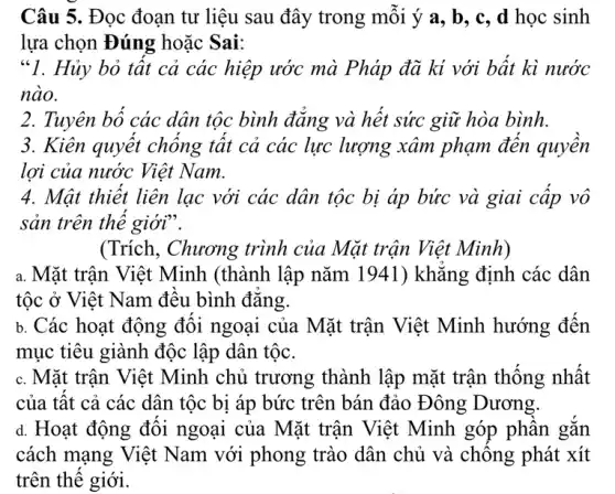 Câu 5. Đọc đoạn tư liệu sau đây trong mỗi ý a , b, c, d học sinh
lựa chọn Đúng hoǎc Sai:
"1. Hủy bỏ tất cả các hiệp ước mà Pháp đã kí với bất kì nước
nào.
2. Tuyên bố các dân tộc bình đǎng và hết sức giữ hòa bình.
3. Kiên quyết chống tất cả các lực lượng xâm phạm đến quyền
lợi của nước Việt Nam.
4. Mật thiết liên lạc với các dân tộc bị áp bức và giai cấp vô
sản trên thế giới".
(Trích, Chương trình của Mặt trận Việt Minh)
a. Mặt trận Việt Minh (thành lập nǎm 1941) khẳng định các dân
tộc ở Việt Nam đều bình đẳng
b. Các hoạt động đối ngoại của Mặt trận Việt Minh hướng đến
mục tiêu giành độc lập dân tộc.
c. Mặt trận Việt Minh chủ trương thành lập mặt trận thống nhất
d. Hoạt động đối ngoại của Mặt trận Việt Minh góp phần gắn
cách mạng Việt Nam với phong trào dân chủ và chống phát xít
trên thế giới.