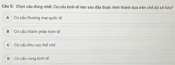 Câu 5: Chọn câu đúng nhất: Cơ cấu kinh tế nào sau đây được hình thành dựa trên chế độ sở hữu?
A Cơ cấu thương mại quốc tế
B Cơ cấu thành phần kinh tế
C Cơ cấu khu vực thể chế
D Cơ cấu vùng kinh tế