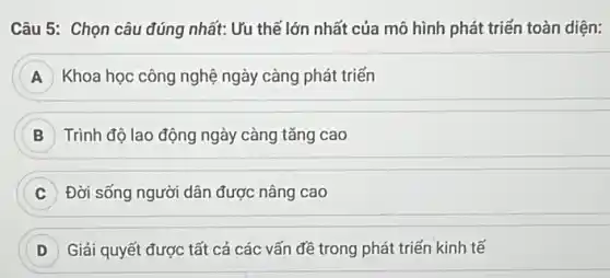 Câu 5: Chọn câu đúng nhất: Ưu thế lớn nhất của mô hình phát triển toàn diện:
A Khoa học công nghệ ngày càng phát triển
Trình độ lao động ngày càng tǎng cao
C Đời sống người dân được nâng cao
D Giải quyết được tất cả các vấn đề trong phát triển kinh tế D