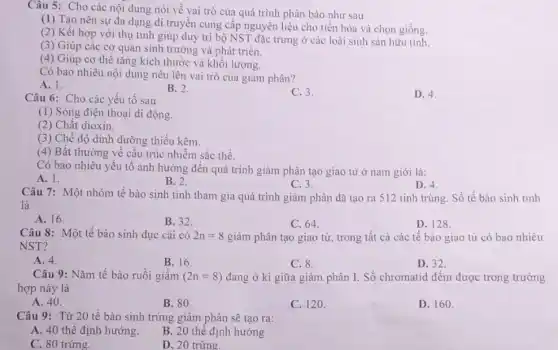 Câu 5: Cho các nội dung nói về vai trò của quá trình phân bào như sau
(1) Tạo nên sự đa dạng di truyền cung cấp nguyên liệu cho tiến hóa và chọn giống.
(2) Kết hợp với thụ tinh giúp duy trì bộ NST đặc trưng ở các loài sinh sản hữu tính.
(3) Giúp các cơ quan sinh trưởng và phát triển.
(4) Giúp cơ thể tǎng kích thước và khối lượng.
Có bao nhiêu nội dung nêu lên vai trò của giảm phân?
A. 1.
B. 2.
C. 3.
D. 4.
Câu 6: Cho các yếu tố sau
(1) Sóng điện thoại di động.
(2) Chất dioxin.
(3) Chế độ dinh dưỡng thiếu kẽm.
(4) Bất thường về cấu trúc nhiễm sắc thể.
Có bao nhiêu yếu tố ành hưởng đến quá trình giảm phân tạo giao từ ở nam giới là:
A. 1.
B. 2.
C. 3.
D. 4.
Câu 7: Một nhóm tế bào sinh tinh tham gia quá trình giảm phân đã tạo ra 512 tinh trùng Số tế bào sinh tinh
là
A. 16.
B. 32.
C. 64.
D. 128.
Câu 8: Một tế bào sinh dục cái có 2n=8 giảm phân tạo giao từ, trong tất cả các tế bào giao từ có bao nhiêu
NST?
A. 4.
B. 16.
C. 8.
D. 32.
Câu 9: Nǎm tế bào ruồi giấm (2n=8) đang ở kì giữa giảm phân I. Số chromatid đếm được trong trường
hợp này là
A. 40.
B. 80.
C. 120.
D. 160.
Câu 9: Từ 20 tế bào sinh trứng giảm phân sẽ tạo ra:
A. 40 thể định hướng.
B. 20 thể định hướng
C. 80 trứng.
D. 20 trứng.