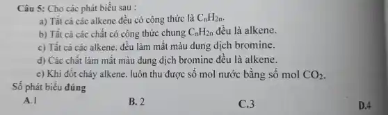 Câu 5: Cho các phát biểu sau :
a) Tất cả các alkene đều có công thức là C_(n)H_(2n)
b) Tất cả các chất có công thức chung C_(n)H_(2n) đều là alkene.
c) Tất cả các alkene.đều làm mất màu dung dịch bromine.
d) Các chất làm mất màu dung dịch bromine đều là alkene.
e) Khi đốt cháy alkene luôn thu được số mol nước bằng số mol CO_(2)
Số phát biểu đúng
A.1
B. 2
C.3
D.4