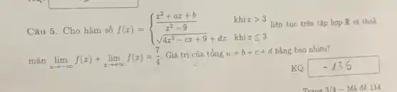 Câu 5. Cho hàm số f(x) =
khi x > 3 liên tục trên tập hợp R và thoả
f(x)= ) (x^2+ax+b)/(x^2)-9&khixgt 3 sqrt (4x^2-cx+9)+dx&khixleqslant 3 
mãn lim _(xarrow -infty )f(x)+lim _(xarrow +infty )f(x)=(7)/(4)
Giá trị của tổng a+b+c+d bằng bao nhiêu?
KQ: -136