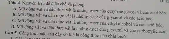 Câu 5. Công thức nào sau đây có thể là công thức của chất béo?
Câu 4.Nguyên liệu để điều chế xà phòng
A. Mỡ động vật và dầu thực vật là những ester của ethylene glycol và các acid béo.
B. Mỡ động vật và dầu thực vật là những ester của glycerol và các acid béo.
C. Mỡ động vật và dầu thực vật là những ester của ethyl alcohol và các acid béo.
D. Mỡ động vật và dầu thực vật là những ester của glycerol và các carboxylic acid.
D. X^2