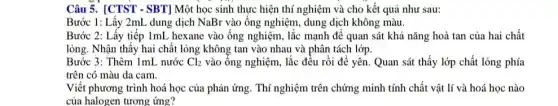 Câu 5. [CTST - SBT]Một học sinh thực hiện thí nghiệm và cho kết quả như sau:
Bước 1: Lấy 2mL dung dịch NaBr vào ống nghiệm, dung dịch không màu.
Bước 2: Lấy tiếp ImL hexane vào ống nghiệm, lắc mạnh để quan sát khả nǎng hoà tan của hai chất
lỏng. Nhận thấy hai chất lỏng không tan vào nhau và phân tách lớp.
Bước 3: Thêm 1mL nước Cl_(2) vào ống nghiệm, lắc đều rồi để yên Quan sát thấy lớp chất lỏng phía
trên có màu da cam.
Viết phương trình hoá học của phản ứng . Thí nghiệm trên chứng minh tính chất vật lí và hoá học nào
của halogen tương ứng?