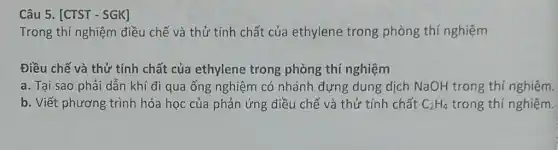 Câu 5. [CTST - SGK]
Trong thí nghiệm điều chế và thử tính chất của ethylene trong phòng thí nghiệm
Điều chế và thử tính chất của ethylene trong phòng thí nghiệm
a. Tại sao phải dẫn khí đi qua ống nghiệm có nhánh đựng dung dịch NaOH trong thí nghiệm.
b. Viết phương trình hóa học của phản ứng điều chế và thử tính chất C_(2)H_(4) trong thí nghiệm.