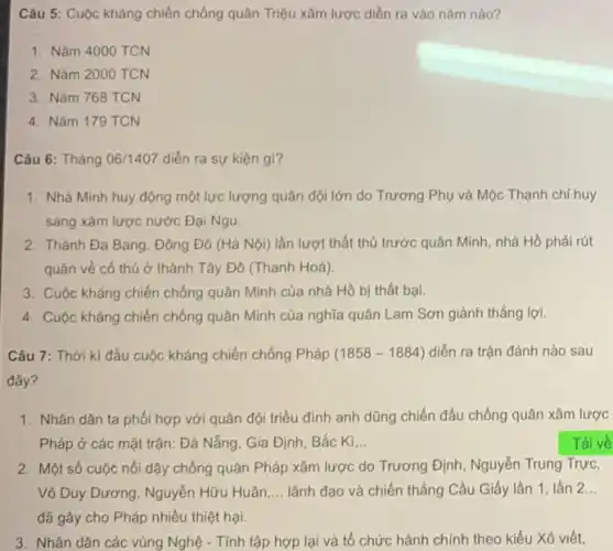 Câu 5: Cuộc kháng chiến chống quân Triệu xâm lược diễn ra vào nǎm nào?
1. Nǎm 4000 TCN
2. Nǎm 2000 TCN
3. Nǎm 768 TCN
4. Nǎm 179 TCN
Câu 6: Tháng 06/1407 diễn ra sự kiện gì?
1. Nhà Minh huy động một lực lượng quân đội lớn do Trương Phụ và Mộc Thạnh chỉ huy
sang xâm lược nước Đại Ngu.
2. Thành Đa Bang, Đông Đô (Hà Nội) lần lượt thất thủ trước quân Minh, nhà Hồ phải rút
quân về có thủ ở thành Tây Đô (Thanh Hoá)
3. Cuộc kháng chiến chống quân Minh của nhà Hồ bị thất bại.
4. Cuộc kháng chiến chống quân Minh của nghĩa quân Lam Sơn giành thắng lợi.
Câu 7: Thời kì đầu cuộc kháng chiến chống Pháp (1858-1884) diễn ra trận đánh nào sau
1. Nhân dân ta phối hợp với quân đội triều đình anh dũng chiến đấu chống quân xâm lược
Pháp ở các mặt trận: Đà Nẵng, Gia Định, Bắc Kì __
2. Một số cuộc nổi dậy chống quân Pháp xâm lược do Trương Định, Nguyễn Trung Trực,
Võ Duy Dương, Nguyễn Hữu Huân __ lãnh đạo và chiến thắng Cầu Giấy lần 1, lần 2..
đã gây cho Pháp nhiều thiệt hại.
3. Nhân dân các vùng Nghệ - Tính tập hợp lại và tổ chức hành chính theo kiểu Xô viết,