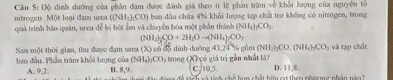 Câu 5: Độ dinh dưỡng của phân đạm được đánh giá theo tỉ lệ phần trǎm về khối lượng của nguyên tô
nitrogen. Một loại đạm urea ((NH_(2))_(2)CO) ban đầu chứa 4%  khối lượng tạp chất trơ không có nitrogen trong
quá trình bảo quản urea dễ bị hút ẩm và chuyển hóa một phần thành (NH_(4))_(2)CO_(3)
(NH_(2))_(2)CO+2H_(2)Oarrow (NH_(4))_(2)CO_(3)
Sau một thời gian,thu được đạm urea (X) có độ dinh dưỡng 43,24%  gồm (NH_(2))_(2)CO,(NH_(4))_(2)CO_(3) và tạp chất
ban đầu. Phần trǎm khối lượng của (NH_(4))_(2)CO_(3) trong (X) có giá trị gần nhất là?
A. 9,2 .
B. 8.9.
C. 10,5.
D. 11,8