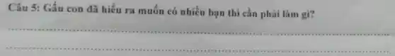 Câu 5: Gấu con đã hiểu ra muốn có nhiều bạn thì cân phải làm gì?
__