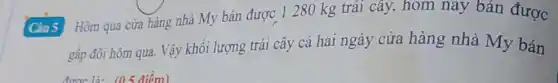 Câu 5 Hôm qua cửa hàng nhà My bán được 1280 kg trái cây, hôm nay bán được
gấp đôi hôm qua.Vậy khối lượng trái cây cả hai ngày cửa hàng nhà My bán