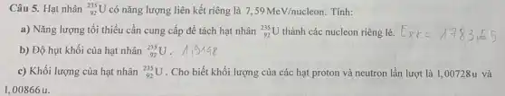 Câu 5. Hạt nhân (}_{92)^235U có nǎng lượng liên kết riêng là 7,59MeV/nucleon Tính:
a) Nǎng lượng tối thiểu cần cung cấp để tách hạt nhân (}_{92)^235U thành các nucleon riêng lẻ. E_(Rk)=1783,55
b) Độ hụt khối của hạt nhân (}_{92)^235U
c) Khối lượng của hạt nhân (}_{92)^235U . Cho biết khối lượng của các hạt proton và neutron lần lượt là 1,00728u và
1,00866 u.