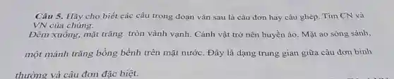 Câu 5. Hãy cho biết các câu trong đoan vǎn sau là câu đơn hay câu ghép. Tìm CN và
VN của chúng.
Đêm xuống,mặt trǎng tròn vành vạnh. Cảnh vật trở nên huyền ảo. Mặt ao sóng sánh,
một mảnh trǎng bồng bềnh trên mặt nước.. Đây là dạng trung gian giữa câu đơn bình
thường và câu đơn đǎc biệt.