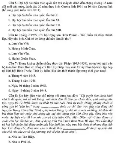 Câu 5: Đại hội đại biểu toàn quốc lần thứ mấy đã đánh dấu chặng đường 35 nǎm
đổi mới đất nước.đánh dấu 30 nǎm thực hiện Cương lĩnh 1991 và 10 nǎm Cương lĩnh
(bổ sung phát triển nǎm 2011).
a. Đại hội đại biểu toàn quốc lần thứ X.
b. Đại hội đại biểu toàn quốc lần thứ XI.
c. Đại hội đại biểu toàn quốc lần thứ XII.
d. Đại hội đại biểu toàn quốc lần thứ XIII.
Câu 6: Tháng 2/1935 . Chi bộ Cộng sản Bình Phước - Tân Triều đã được thành
lập. Hãy cho biết,Chi bộ do đồng chí nào làm Bí thư?
a. Lưu Vǎn Viết
b. Hoàng Minh Châu.
c. Lưu Vǎn Vǎn.
d. Huỳnh Xuân Phan.
Câu 7: Trong kháng chiến chống thực dân Pháp (1945-1954) , trong hội nghị cán
bộ toàn tinh Biên Hòa do đồng chí Hà Huy Giáp thay mặt Xứ ủy Nam bộ triệu tập họp
tại Nhà hội Binh Trước, Tinh ủy Biên Hòa lâm thời thành lập trong thời gian nào?
a. Tháng 9 nǎm 1945.
b. Tháng 4 nǎm 1946.
c. Ngày 01 tháng 3 nǎm 1948.
d. Ngày 19 tháng 3 nǎm 1948
Câu 8: Em hãy điền vào chỗ trống nội dung sau đây:"Với quyết tâm thoát khỏi
nhà tù để quốc,trở về với Đảng,với nhân dân đê tiếp tục chiến đầu,giải phóng dân
tộc, ngày 02-12-1956 được sự nhất trí của Liên Tinh ủy miền Đông, những chiến sĩ
cộng sản bị "câu lưu" trong __ dưới sự chi đạo trực tiếp của đồng chí
Nguyên Trọng Tâm (Bảy Tâm) - phụ trách Đảng ủy nhà tù và một số đồng chỉ khác đã
bất thần làm một cuộc phá xiêng tập thể giải thoát gần 500 đồng chí, đồng bào yêu
nước. Sự kiện này đã làm xôn xao cả Lầu Nǎm Góc.Mỹ - Diệm vội vã huy động cả
quân chủ lực lẫn bảo an, dân vệ đang trần thủ 3 tinh Biên Hòa, Bà Rịa, Thủ Dầu Một
và hai biệt đoàn biệt động quân đển bủa lưới bao vây,truy bắt đoàn tù nhưng đều thất
bại. Các đồng chi,đồng bào của ta thoát khỏi ................... đã được sự giúp đỡ, __
che chở của các cơ sở địa phương, trở về cǎn cứ an toàn".
a. Nhà lao Tần Hiệp.
b. Nhà tù Phú lợi.