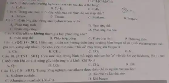 Câu 5. Ở điều kiện thường hydrocarbon nào sau đây ở thể lòng?
A. C_(4)H_(10)
B. C_(2)H_(6)
C. C_(3)H_(8)
C_(5)H_(12)
D. CH_(3)[CH_(2)]_(5)CH_(3).
Câu 6. Trong các chất dưới đây, chất nào có nhiệt độ sôi thấp nhất?
A. Butane.
B. Ethane.
C. Methane.
D. Propane.
Câu 7. Phàn ứng đặc trưng của hy drocarbon no là
A. Phản ứng tách.
B. Phản ứng thế.
C. Phản ứng cộng.
D. Phản ứng oxi hóa
Câu 8. Các alkane không tham gia loại phản ứng nào?
A. Phản ứng thế.
B. Phản ứng cộng.
C. Phản ứng tách.
D. Phàn ứng cháy.
Câu 9. (QG.19 - 201). Hiện nay, nhiều nơi ở nông thôn đang sử dụng hầm biogas để xử lí chất thái trong chân nuôi
gia súc, cung cấp nhiên liệu cho việc đun nấu. Chất dẻ cháy trong khí biogas là
A. Cl_(2)
B. CH_(4)
C. CO_(2)
D. N_(2)
Ciu 10. ICTST - SBT] Theo ước tính trung bình mỗi ngày một con bò "ơ"vào bầu khi quyền khoảng 250 L - 300
L một chất khí có khả nǎng gây hiệu ứng nhà kính Khí đó là
A. O_(2)
B. CO_(2)
C. CH_(4)
D. NH_(3)
Câu 11. vert CD-SBTvert  Trong công nghiệp.các alkane được điều chế từ nguồn nào sau đây?
A. Sodium acetate
B. Dầu mỏ và khí dầu mò.
C. Aluminium carbide (Al_(4)C_(3))
D. Khi biogas.