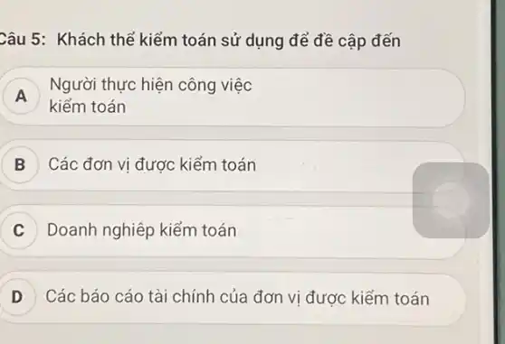 Câu 5: Khách thể kiểm toán sử dụng để đề cập đến
A
Người thực hiện công việc
A
kiểm toán
Các đơn vị đươc kiểm toán
Doanh nghiệp kiểm toán
D Các báo cáo tài chính của đơn vi được kiểm toán