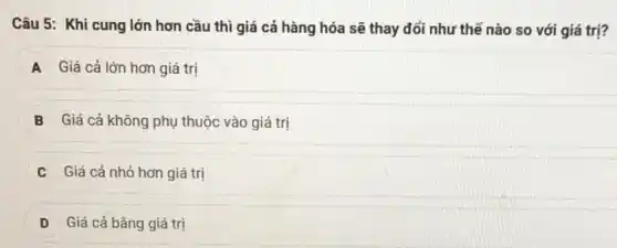 Câu 5: Khi cung lớn hơn cầu thì giá cả hàng hóa sẽ thay đổi như thế nào so với giá trị?
A Giá cả lớn hơn giá trị
B Giá cả không phụ thuộc vào giá trị
C Giá cả nhỏ hơn giá trị
D Giá cả bǎng giá trị