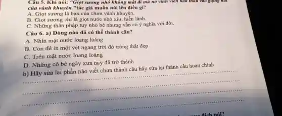 Câu 5. Khi nói:"Giọt sương nhỏ không mật đi mà nó vĩnh viên hóa thân vào giọng núi
của vành khuyên.,"tác giã muốn nói lên điều gì?
A. Giọt sương là bạn của chim vành khuyên.
B. Giọt sương chi là giọt nước nhỏ xíu, hiền lành.
C. Những thân phập tuy nhỏ bé nhưng vẫn có ý nghĩa với đời.
Câu 6. a) Dòng nào đã có thể thành câu?
A. Nhìn mặt nước loang loáng
B. Con đê in một vệt ngang trời đó trông thật đẹp
C. Trên mặt nước loang loáng
D. Những cô bé ngày xưa nay đã trở thành
b) Hãy sửa lại phần nào viết chưa thành câu hãy sửa lại thành câu hoàn chính
__
...
.........................
....................................................................................................................................................