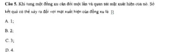 Câu 5. Khi tung một đồng xu cân đổi một lần và quan sát mặt xuât hiện của nó. Số
kết quả có thể xảy ra đối với mặt xuất hiện của đồng xu là B
A. 1;
B. 2:
C. 3;
D. 4.