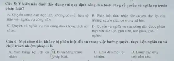 Câu 5: Ý kiến nào dưới đây đúng với quy định công dân bình đẳng về quyền và nghĩa vụ trước
pháp luật?
A. Quyền công dân độc lập, không có mối liên hệ
nào với nghĩa vụ công dân.
B. Pháp luật thừa nhận đặc quyền, đặc lợi của
những người giàu có trong xã hội.
C. Quyền và nghĩa vụ của công dân không tách rời
nhau.
D. Quyền và nghĩa vụ của công dân được phân
biệt bởi dân tộC.giới tính, tôn giáo , giàu
nghèo.
Câu 6: Mọi công dân không bị phân biệt đối xử trong việc hưỡng quyền, thực hiện nghĩa vụ và
chịu trách nhiệm pháp lí là
A. San bằng lợi ích cá B. Binh đǎng trước
nhân	pháp luật.
C. Chia đều mọi lơi
nhuân.
D. Được đáp ứng
mọi nhu câu.