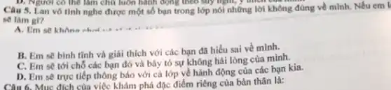 Câu 5. Lan vô tinh nghe được một số bạn trong lớp nói những lời không đúng về mình. Nếu em I
sẽ làm gl?
B. Em sẽ bình tĩnh và giải thích với các bạn đã hiểu sai về mình.
C. Em sẽ tới chỗ các bạn đó và bày tỏ sự không hài lòng của mình.
D. Em sẽ trực tiếp thông báo với cả lớp về hành động của các bạn kia.
phá đặc điểm riêng của bản thân là: