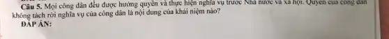 Câu 5. Mọi công dân đều được hưởng quyền và thực hiện nghĩa vụ trước Nhà nước và xã hội.Quyên của công dân
không tách rời nghĩa vụ của công dân là nội dung của khái niệm nào?
ĐÁP ÁN: