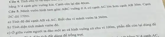 Câu 5. Mảnh vườn hình tam giác ABC vuông ở A có cạnh AC lớn hơn cạnh AB 30m. Cạnh
3C dài 150m.
a) Tính độ dài cạnh AB và AC.Biết chu vi mảnh vườn là 360m.
b) Tính diện tích mảnh vườn đó.
c) Ở giữa vườn người ta đào một ao cá hình vuông có chu vi 100m phần đất còn lại dùng để
. Tính diện tích đất dùng để trồng trọt.
bằng 3/4
cạnh góc vuông kia.Cạnh còn lại dài 40cm.