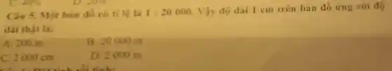 Câu 5. Một bản đó có ti lệ là 1:20000
Vậy độ dài 1 cm trên bản đồ ứng với độ
dài thạt là:
A. 200 m
B. 20000 m
C. 2000 cm
D. 2000 m