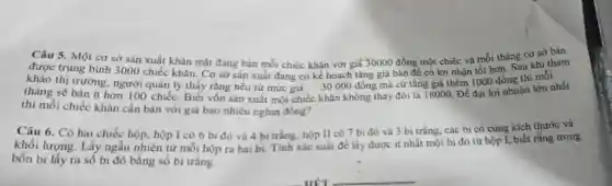 Câu 5. Một co sở sản xuất khǎn mặt đang bán mỗi chiếc khǎn với giá 30000 đồng một chiếc và mỗi tháng cơ sở bản
được trung bình 3000 chiếc khǎn. Cơ sở sản xuất đang có kế hoạch tǎng giá bán để có lợi nhận tốt hơn. Sau khi tham
khảo thị trường người quán lý thấy rằng nếu từ mức giá 30000 đông mà cứ tǎng giá thêm 1000 đồng thì mỗi
tháng sẽ bán ít hơn 100 chiếc. Biết vốn sản xuất một chiếc khǎn không thay đối là 18000. Để đạt lợi nhuận lớn nhất
thì mỗi chiếc khǎn cần bán với giá bao nhiêu nghìn đồng?
Câu 6. Có hai chiếc hộp, hộp I có 6 bi đỏ và 4 bi trắng hộp II có 7 bi đỏ và 3 bi trắng, các bi có cùng kích thước và
khối lượng. Lấy ngẫu nhiên từ mỗi hộp ra hai bi.Tính xác suất để lấy được ít nhất một bi đỏ từ hộp I, biết rằng trong
bốn bi lấy ra số bi đỏ bằng số bi trắng.