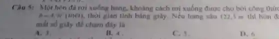 Câu 5: Một hòn đá rơi xuống hang, khoảng cách rơi xuống được cho bởi công thức
h=4,9r^2(macute (e)t) thời gian tính bằng giây. Nếu hang sâu 122.5 m thì hòn đ
mắt số giây để chạm đáy là
A. 3.
B. 4.
C. 5.
D. 6.