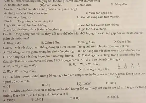 Câu 5. Một lực không sinh công khi tác dụng lên vật làm vật chuyển động
A. nhanh dần đều.
(B.)chậm dần đều
C. tròn đều.
D. thẳng đều.
Câu 6. Vật nào sau đây không có khả nǎng sinh công?
A. Dòng nước lũ đang chảy mạnh.
B. Viên đạn đang bay.
C. Búa máy đang roi.
D. Hòn đá đang nằm trên mặt đất.
Câu 7. Động nǎng của vật tǎng khi
A. gia tốc của vật lớn hơn không.
B. vận tốc của vật lớn hơn không.
C. các lực tác dụng vào vật sinh công dương.
D. gia tốc của vật tǎng.
Câu 8. Động nǎng của vật sẽ thay đổi như thế nào nếu khối lượng của vật tǎng gấp đôi và tốc độ của vật
giảm còn một nửa?
A. Không đôi.
B. Giảm 2 lần.
C. Tǎng 2 lần.
D. Giảm 4 lần.
Câu 9. Một vật được ném thẳng đứng từ dưới lên cao.Trong quá trình chuyển động của vật thì:
A. Thế nǎng của vật giảm, trọng lực sinh công dương.
B. Thế nǎng của vật giảm, trọng lực sinh công âm.
C. Thế nǎng của vật tǎng, trọng lực sinh công dương.
D. Thế nǎng của vật tǎng, trọng lực sinh công âm.
Câu 10. Thế nǎng của các vật có cùng khối lượng ở các vị trí 1,23,4 so với mặt đất có giá trị
A. W_(11)=W_(12)=W_(13)=W_(14)
B. W_(t1)gt W_(12)gt W_(t3)gt W_(14)
C. W_(t1)lt W_(t2)lt W_(t3)lt W_(t4)
D. W_(11)+W_(14)gt W_(12)+W_(13)
__
2
Câu 11. Một người có khối lượng 50 kg, ngồi trên ôtô đang chuyển động với vận tốc
72km/h. Động nǎng của
người đó với ô tô là:
B. 50J
(C). 10000 J
D. 200J
A. 0J
Câu 12. Một vận động viên cử tạ nâng quả tạ khối lượng 200 kg từ mặt đất lên độ cao 1,5 m Lấy gia tốc trọng
trường là g=9,8m/s^2
Độ tǎng thế nǎng của tạ là
A. 1962 J.
B. 2940J.
C. 800J.
D. 3000 J.