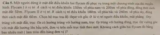 Câu 5. Một người đứng ở mặt đất điều khiển hai flycam để phục vụ trong một chương trình của đài truyền
hình. Flycam I ở vị trí A cách vị trí điều khiển 150m về phía nam và 200m về phía đông, đồng thời cách
mặt đất 50m . Flycam II ở vị trí B cách vị trí điều khiển 180m về phía bắc và 240m về phía tây, đồng
thời cách mặt đất 60m. Chọn hệ trục toa độ Oxyz với gốc 0 là vị trí người điều khiển, mắt phẳng Oxy
trùng với mặt đất. truc Ox có hướng trùng với hướng nam, trục Oy trùng với hướng đông, trục Oz vuông góc
với mặt đất hướng lên bầu trời, đơn vị trên mỗi truc tính theo mét. Khoảng cách giữa hai flycam đó bằng
bao nhiêu mét (làm tròn đến hàng đơn vị )?