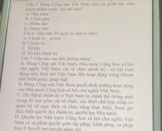 Câu 5. Đảng Cộng sản Việt Nam chịu sự giám sát, chịu
trách nhiệm trước chủ thế nào?
A. Nhà nước
B. Chính phủ
C. Nhân dân
D. Đảng viên
Câu 6. Mặt trận Tổ quốc là một tổ chức:
A. Chính trị - xã hội
B. Chính trị
C. Xã hội
D. Xã hội chính trị
Câu 7: Câu nào sau đây không đúng?
A. Đảng Cộng sản Việt Nam, Nhà nước Cộng hoà xã hội
chủ nghĩa Việt Nam,các tổ chức chính trị - xã hội hoạt
động trên lãnh thổ Việt Nam đều hoạt động trong khuôn
khổ Hiến pháp, pháp luật.
B. Đảng Cộng sản Việt Nam quyết định những hoạt động
của Nhà nước Cộng hoà xã hội chủ nghĩa Việt Nam.
C. Hệ thống chính trị ở Việt Nam là chỉnh thể thống nhât
trong đó bao gồm các tô chức, các thiết chế hợp pháp có
quan hệ về mục đích và chức nǎng thực hiện, tham gia
thực hiện quyền lực chính trị, quyền lực Nhà nướC.
D. Quyền lực Nhà nước Cộng hoà xã hội chủ nghĩa Việt
Nam có sự phân quyên giữa lập pháp hành pháp, tư pháp
theo lí thuyết tam quyên phân lâp