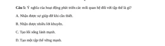 Câu 5: Ý nghĩa của hoạt động phát triển các mối quan hệ đối với tập thế là gì?
A. Nhận được sự giúp đỡ khi cần thiết.
B. Nhận được nhiều lời khuyên.
C. Tạo lối sống lành mạnh.
D. Tạo một tập thể vững mạnh.