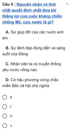 Câu 5 :Nguyên nhân có tính
chất quyết định nhất đưa tới
thắng lợi của cuộc kháng chiến
chống Mỹ . cứu nước là gì?
A. Sự giúp đỡ của các nước anh
em
B. Sự lãnh đạo đúng đắn và sáng
suốt của Đảng
C. Nhân dân ta có truyền thống
yêu nước nồng nàn
D. Có hậu phương vững chắc
miền Bắc xã hôi chủ nghĩa
B
C
D
A