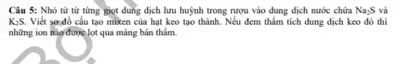 Câu 5: Nhỏ từ từ từng giọt dung dịch lưu huỳnh trong rượu vào dung dịch nước chứa Na_(2)S và
K_(2)S. Viết sơ đồ cấu tạo mixen của hạt keo tạo thành. Nếu đem thẩm tích dung dịch keo đó thì
những ion nào được lọt qua mảng bán thẩm.