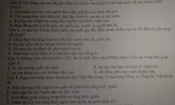 Câu 5. Nội đung nào sau đây ghi nhận rõ vai trò của tổ chức Liên hợp quốc đã làm được (1945-
2000)
A. Góp phần thủ tiêu chủ nghĩa thực dân, giữ gin hòa bình thế giới.
B. Tồn trọng toàn vẹn lãnh thổ, độc lập chính trị cùa tất cả các nướC.
C. Không can thiệp vào công việc nội bộ của bất kì nước nào.
D. Bình đẳng chù quyền giữa các quốc gia, quyền tự quyết dân tộC.
Câu 6. Vì sao sau Chiến tranh lạnh,các quốc gia đều điều chỉnh chiến lược từ đối đầu chuyển sang
đối thoại?
A. Chạy đua vù trang làm suy yếu sức mạnh của các quốc gia.
B. Sự suy yếu của hệ thống xã hội chủ nghĩa.
C. Do nhu cầu ổn định để phát triển kinh tế.
D. Hòa bình và ổn định là xu thế chủ đạo của thế giới.
Câu 7: Những nǎm 60 của thế ki XX, các tổ chức khu vực ở Đông Nam Á tồn tại trong thời gian
ngǎn vì
A. bị các cường quốc chi phối.
B. do nhu cầu hợp tác kinh tế chẩm đứt.
C. sự can thiệp của các tổ chức khu vựC.
D. bắt đồng giữa các nước thành viên.
Câu 8. Ngay khi nhận được tin chính phù Nhật đầu hàng , Trung ương Đảng và Tổng bộ Việt Minh
đã
A. triệu tập ngay hội nghị toàn quốc đề phát lệnh tổng khởi nghĩa.
B. triệu tập Đại hội Quốc dân tại Tân Trào.
C. phát động quần chúng chớp thời cơ tổng khởi nghĩa.
D. thành lập Uy ban tổng khởi nghĩa toàn quốc, ra quân lệnh số 1.