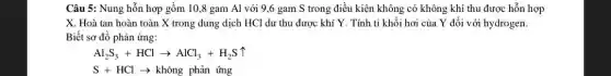 Câu 5: Nung hỗn hợp gồm 10,8 gam Al với 9,6 gam S trong điều kiện không có không khí thu được hỗn hợp
X. Hoà tan hoàn toàn X trong dung dịch HCl dư thu được khí Y. Tính tỉ khối hơi của Y đối với hydrogen.
Biết sơ đồ phản ứng:
Al_(2)S_(3)+HClarrow AlCl_(3)+H_(2)Suparrow 
S+HClarrow  không phản ứng