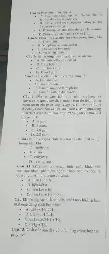 Câu 5: Phản ứng trùng họp là
- A. Phản ứng cộng hợp liên tiếp các phân từ
lại với nhau tạo ra polymer.
B. Phản ủng thế các nguyên tử hydrogen bằng
I nguyên từ halogen.
C. Phản ứng làm mất màu dung dịch bromine.
D. Phản ứng sinh ra khí CO_(2) và H_(2)O
Câu 6: Phản ứng của ethylene cháy trong không khí
A. Tòa ít nhiệt.
B. Sàn phẩm có chứa sulfur
C. Chi sinh ra hơi nướC.
D. Tòa nhiều nhiệt.
Câu 7: Đâu không phải ứng dụng của alkene?
A. Sản xuất ethylic alcohol.
B. Tổng hợp PE.
C. Lưu hóa cao su.
D. Tổng hợp PP.
Câu 8: PE (poli ethylene) có ứng dụng là
- A. Làm đồ chơi.
B. làm túi nilon.
C. Làm màng bọc thực phẩm.
D. Làm ống nhựa dẫn nướC.
Câu 9: Dẫn m gam hỗn họp gồm methane và
ethylene đi qua dung dịch nước brom thì thấy lượng
brom tham gia phản ứng là 8gam. Khí bay ra được
đốt cháy hoàn toàn và dẫn sản phẩm cháy đi qua dung
dịch Ba(OH)2 dư thì thu được 29,55 gam kết tủa. Giá
trị của m là:
A. 4 gam.
B. 5 gam.
C. 3,8 gam.
D. 2.8 gam.
Câu 10: Trong quá trình chín trái cây đã thoát ra một
lượng nhỏ khí
A. methane.
B. etane.
C. ethylene.
D. acethylene.
Câu 11: Ethylene có nhiều tính chất khác với
methane như : phản ứng cộng, trùng hợp . oxi hóa là
do trong phân tử ankene có chứa:
A. liên kết ơ bền.
B. liên kết T.
C. liên kết π bền
D. liên kết π kém bền .
Câu 12: Trong các chất sau đây , chất nào không làm
mất màu dung dịch bromine?
- A. CH_(3)-CH_(2)-CH_(3)
B. CH_(2)=CH-CH_(3)
C. CH_(3)-C(CH_(3))=CH_(2)
D CH_(2)=CH_(2)
Câu 13: Chất nào sau đây có phản ứng trùng hợp tạo square 
polymer