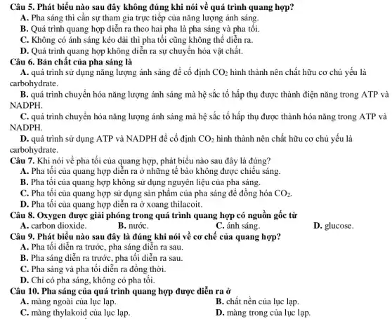 Câu 5. Phát biểu nào sau đây không đúng khi nói về quá trình quang hợp?
A. Pha sáng thì cần sự tham gia trực tiếp của nǎng lượng ánh sáng.
B. Quá trình quang hợp diễn ra theo hai pha là pha sáng và pha tối.
C. Không có ánh sáng kéo dài thì pha tối cũng không thể diễn ra.
D. Quá trình quang hợp không diễn ra sự chuyển hóa vật chất.
Câu 6. Bản chất của pha sáng là
A. quá trình sử dụng nǎng lượng ánh sáng để cố định CO_(2) hình thành nên chất hữu cơ chủ yếu là
carbohydrate.
B. quá trình chuyển hóa nǎng lượng ánh sáng mà hệ sắc tố hấp thụ được thành điện nǎng trong ATP và
NADPH.
C. quá trình chuyển hóa nǎng lượng ánh sáng mà hệ sắc tố hấp thụ được thành hóa nǎng trong ATP và
NADPH.
D. quá trình sử dụng ATP và NADPH để cố định CO_(2) hình thành nên chất hữu cơ chủ yếu là
carbohydrate.
Câu 7. Khi nói về pha tối của quang hợp, phát biểu nào sau đây là đúng?
A. Pha tối của quang hợp diễn ra ở những tế bào không được chiếu sáng
B. Pha tối của quang hợp không sử dụng nguyên liệu của pha sáng.
C. Pha tối của quang hợp sử dụng sản phẩm của pha sáng để đồng hóa CO_(2)
D. Pha tối của quang hợp diễn ra ở xoang thilacoit.
Câu 8. Oxygen được giải phóng trong quá trình quang hợp có nguồn gốc từ
A. carbon dioxide.
B. nướC.
C. ánh sáng.
D. glucose.
Câu 9. Phát biểu nào sau đây là đúng khi nói về cơ chế của quang hợp?
A. Pha tối diễn ra trước, pha sáng diễn ra sau.
B. Pha sáng diễn ra trước, pha tối diễn ra sau.
C. Pha sáng và pha tối diễn ra đồng thời.
D. Chỉ có pha sáng, không có pha tối.
Câu 10. Pha sáng của quá trình quang , hợp được diễn ra ở
A. màng ngoài của lục lạp.
B. chất nền của lục lạp.
C. màng thylakoid của lục lạp
D. màng trong của lục lạp.