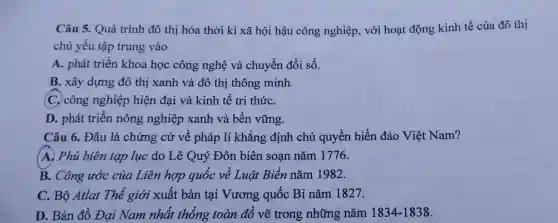 Câu 5. Quá trình đô thị hóa thời kì xã hội hậu công nghiệp, với hoạt động kinh tế của đô thị
chủ yếu tập trung vào
A. phát triển khoa học công nghệ và chuyển đổi số.
B. xây dựng đô thị xanh và đô thị thông minh.
C. công nghiệp hiện đại và kinh tế tri thứC.
D. phát triển nông nghiệp xanh và bền vững.
Câu 6. Đâu là chứng cứ về pháp lí khẳng định chủ quyền biển đảo Việt Nam?
(A. Phủ biên tạp lục do Lê Quý Đôn biên soan nǎm 1776.
B. Công ước của Liên hợp quốc về Luật Biển nǎm 1982.
C. Bộ Atlat Thế giới xuất bản tại Vương quốc Bỉ nǎm 1827.
D. Bản đồ Đại Nam nhất thống toàn đồ vẽ trong những nǎm 1834-1838