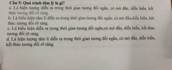 Câu 5: Quá trình tâm lý là gì?
a. Là hiện tượng diễn ra trong thời gian tương đối ngắn,, có mở đầu, diễn biến, kết
thúc tương đôi rõ ràng.
b. Là biểu hiện tâm lí diễn ra trong thời gian tương đối ngắn, có mở đầu,diễn biến, kết
thúc tương đôi rõ ràng.
c. Là biêu hiện diễn ra trong thời gian tương đối ngắn ,có mở đầu, diễn biến, kết thúc
tương đôi rõ ràng.
d. Là hiện tượng tâm lí diễn ra trong thời gian tương đối ngắn, có mở đầu, diễn biến,
kết thúc tương đối rõ ràng.